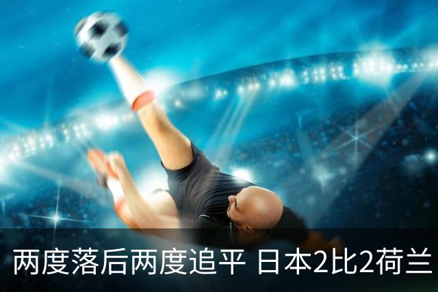 两度落后两度追平 日本2比2荷兰 延续亚洲球队不败纪录