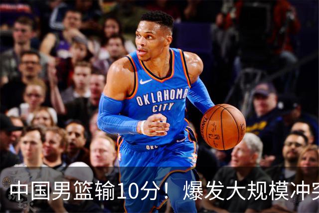 中国男篮输10分！爆发大规模冲突，3人罚出场，1人摔重伤