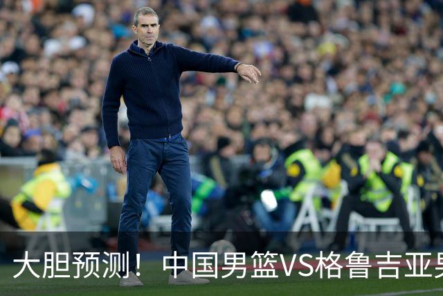 大胆预测！中国男篮VS格鲁吉亚男篮，男篮将赢得两连胜 原因有4点