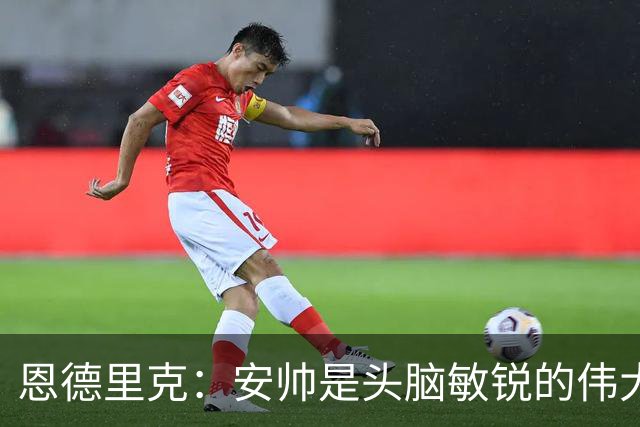 恩德里克：安帅是头脑敏锐的伟大教练，他做决定以球队利益为重