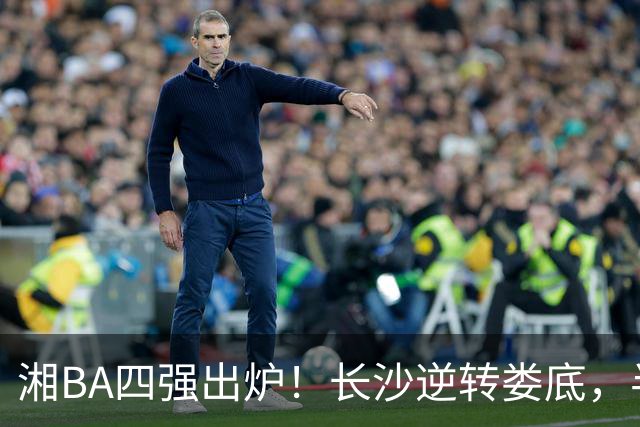湘BA四强出炉！长沙逆转娄底，半决赛对阵揭晓！