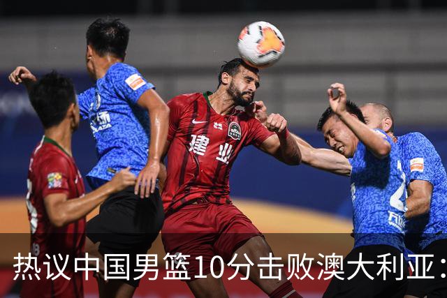 热议中国男篮10分击败澳大利亚：王俊杰崔永熙领衔锋线爆发引盛赞