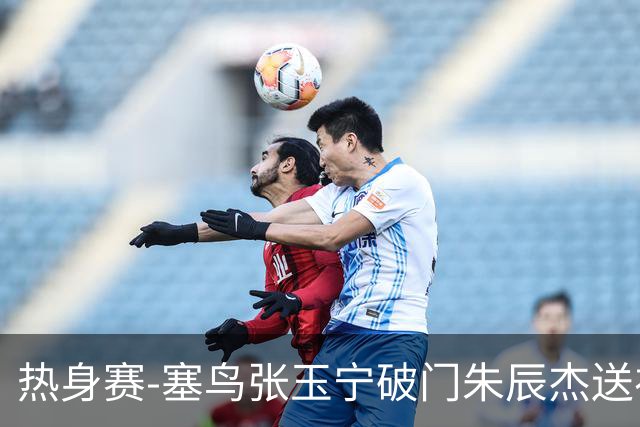 热身赛-塞鸟张玉宁破门朱辰杰送礼 国足2-1客胜新加坡