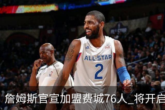 詹姆斯官宣加盟费城76人 将开启第24个NBA赛季