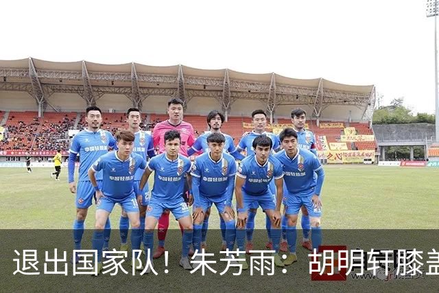 退出国家队！朱芳雨：胡明轩膝盖劳损&跟腱受伤，今夏需全面康复